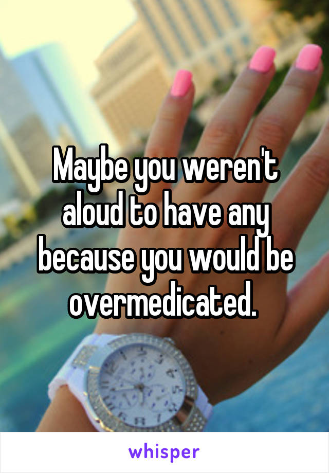 Maybe you weren't aloud to have any because you would be overmedicated. 