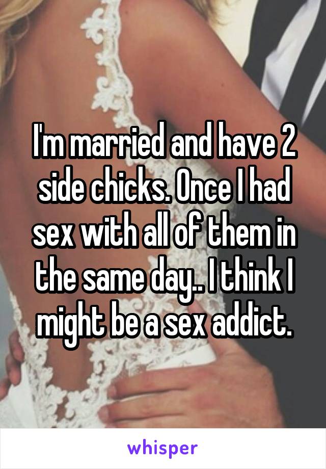 I'm married and have 2 side chicks. Once I had sex with all of them in the same day.. I think I might be a sex addict.