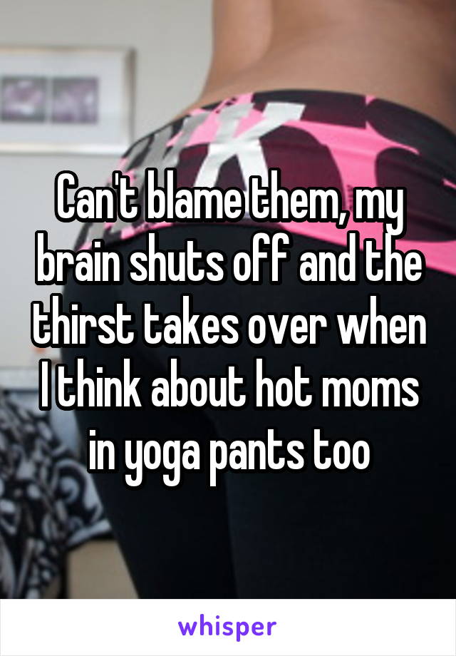 Can't blame them, my brain shuts off and the thirst takes over when I think about hot moms in yoga pants too