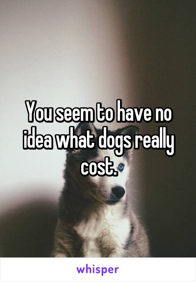 You seem to have no idea what dogs really cost.