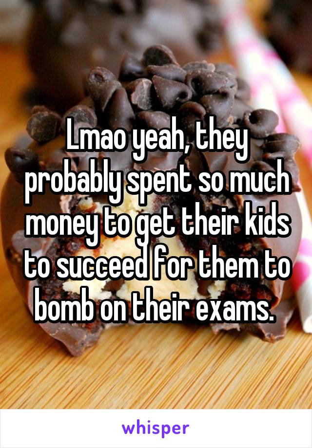 Lmao yeah, they probably spent so much money to get their kids to succeed for them to bomb on their exams. 