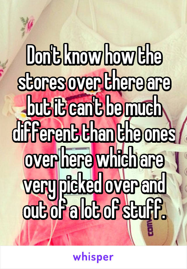 Don't know how the stores over there are but it can't be much different than the ones over here which are very picked over and out of a lot of stuff.