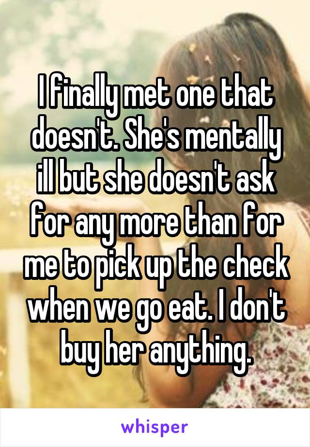 I finally met one that doesn't. She's mentally ill but she doesn't ask for any more than for me to pick up the check when we go eat. I don't buy her anything.