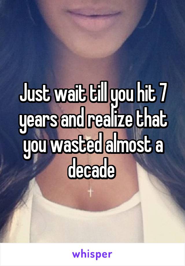 Just wait till you hit 7 years and realize that you wasted almost a decade 
