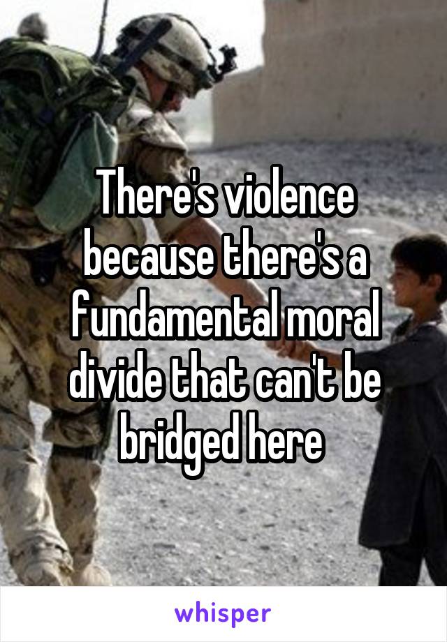 There's violence because there's a fundamental moral divide that can't be bridged here 