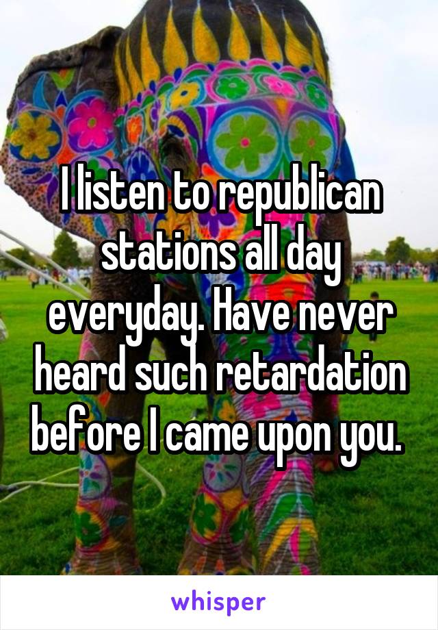 I listen to republican stations all day everyday. Have never heard such retardation before I came upon you. 
