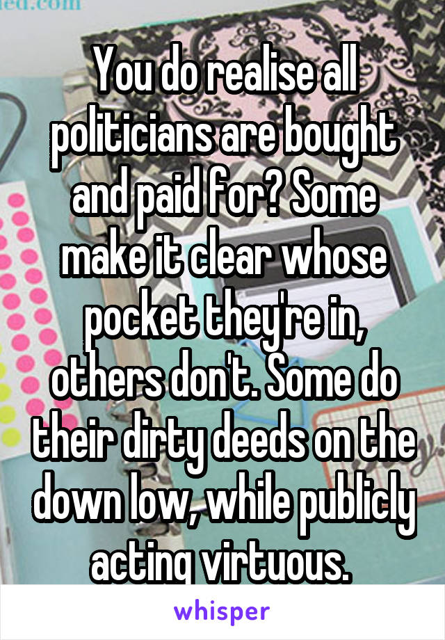 You do realise all politicians are bought and paid for? Some make it clear whose pocket they're in, others don't. Some do their dirty deeds on the down low, while publicly acting virtuous. 