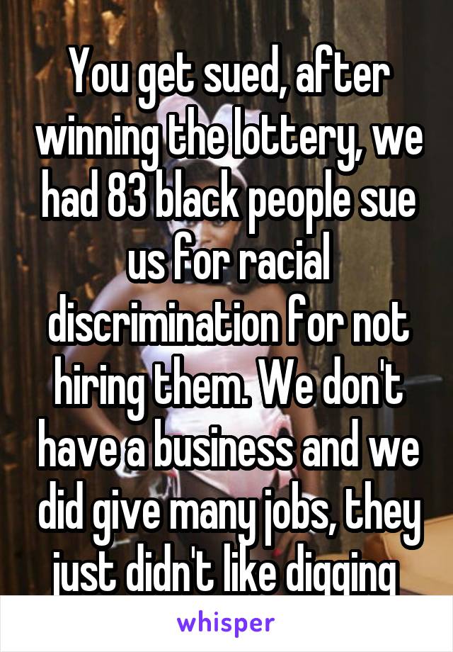 You get sued, after winning the lottery, we had 83 black people sue us for racial discrimination for not hiring them. We don't have a business and we did give many jobs, they just didn't like digging 