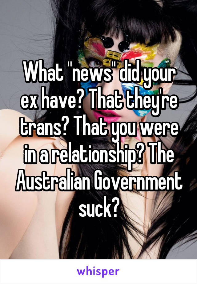 What "news" did your ex have? That they're trans? That you were in a relationship? The Australian Government suck?