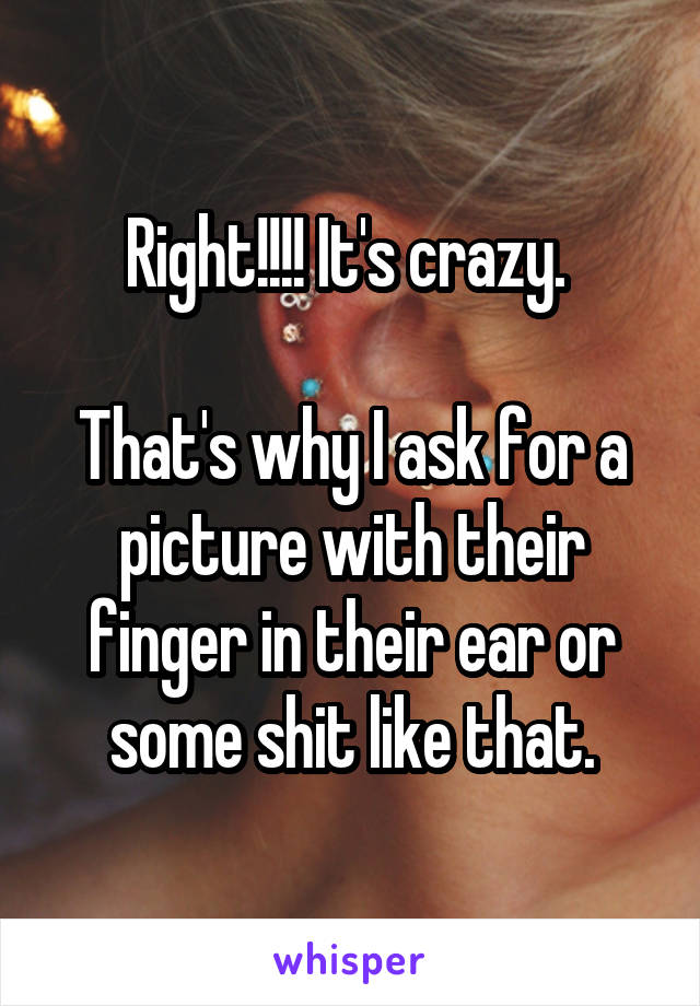 Right!!!! It's crazy. 

That's why I ask for a picture with their finger in their ear or some shit like that.