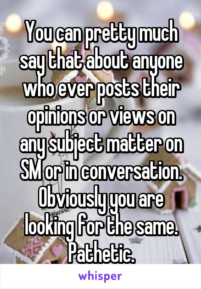You can pretty much say that about anyone who ever posts their opinions or views on any subject matter on SM or in conversation. Obviously you are looking for the same. Pathetic.