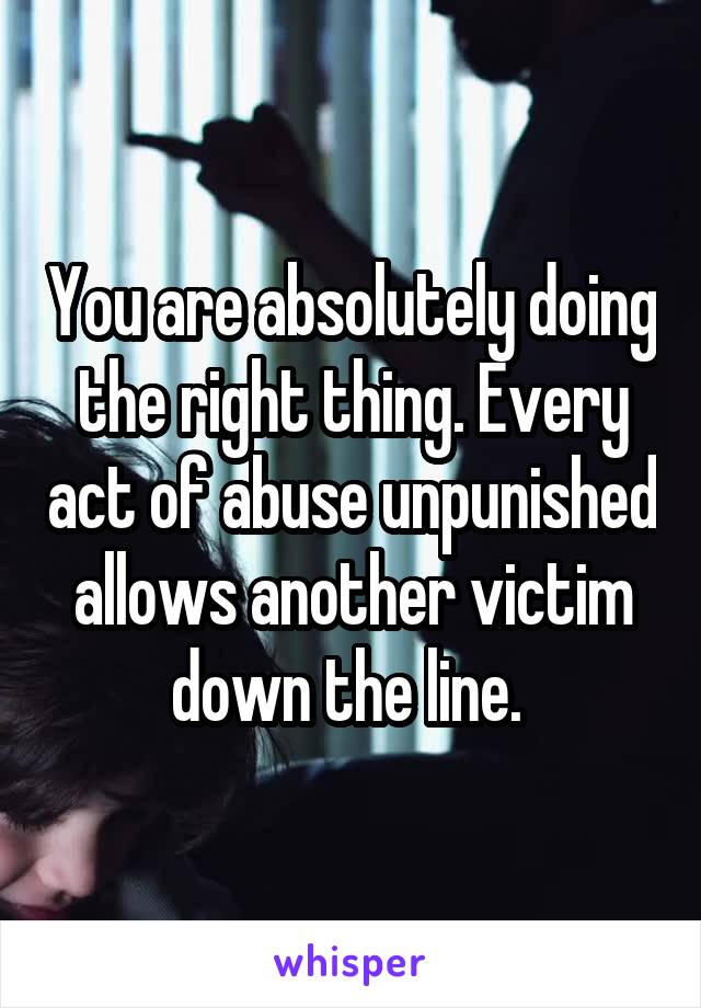 You are absolutely doing the right thing. Every act of abuse unpunished allows another victim down the line. 