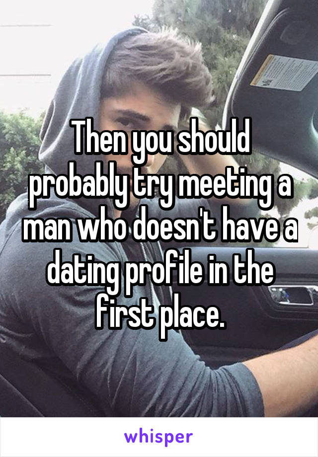 Then you should probably try meeting a man who doesn't have a dating profile in the first place.