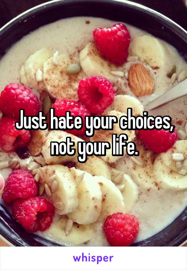 Just hate your choices, not your life.