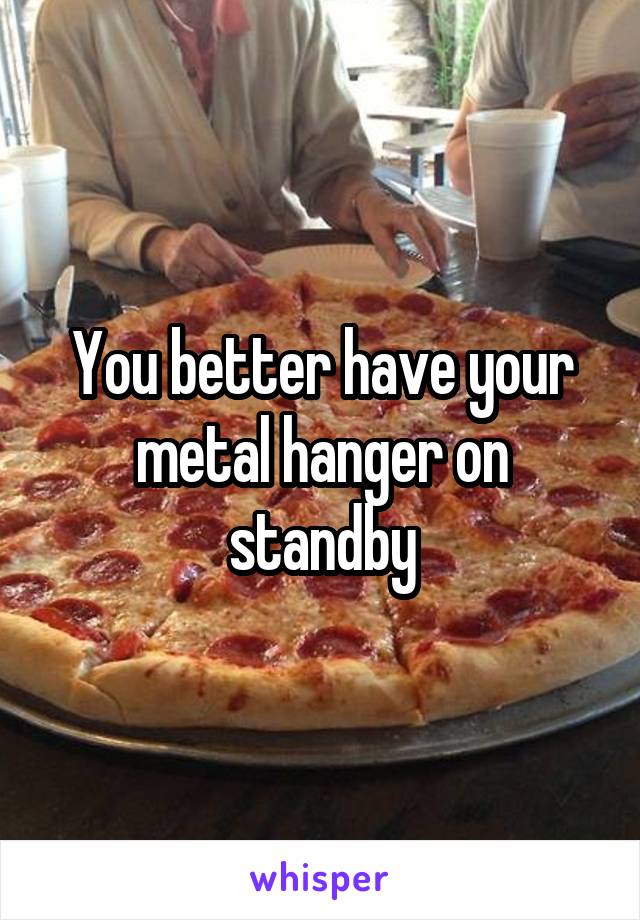 You better have your metal hanger on standby