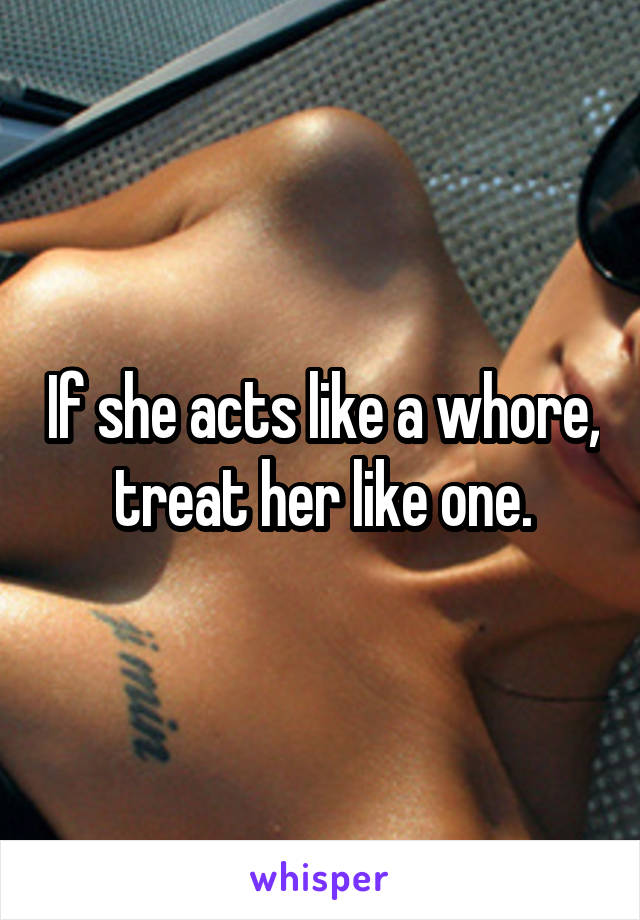 If she acts like a whore, treat her like one.