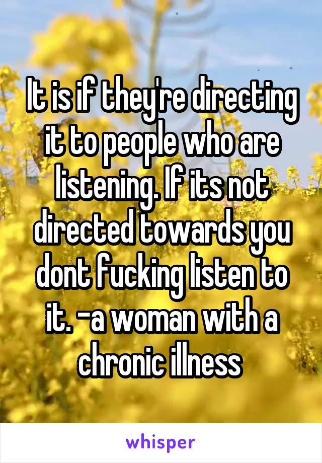 It is if they're directing it to people who are listening. If its not directed towards you dont fucking listen to it. -a woman with a chronic illness 