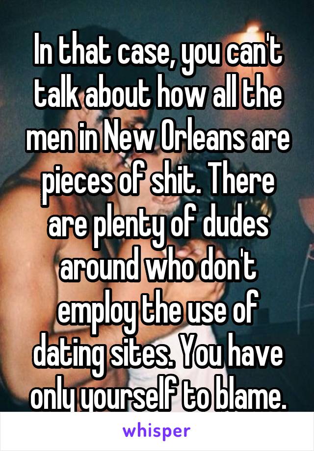 In that case, you can't talk about how all the men in New Orleans are pieces of shit. There are plenty of dudes around who don't employ the use of dating sites. You have only yourself to blame.
