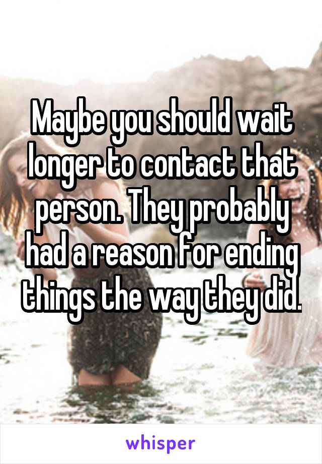 Maybe you should wait longer to contact that person. They probably had a reason for ending things the way they did. 