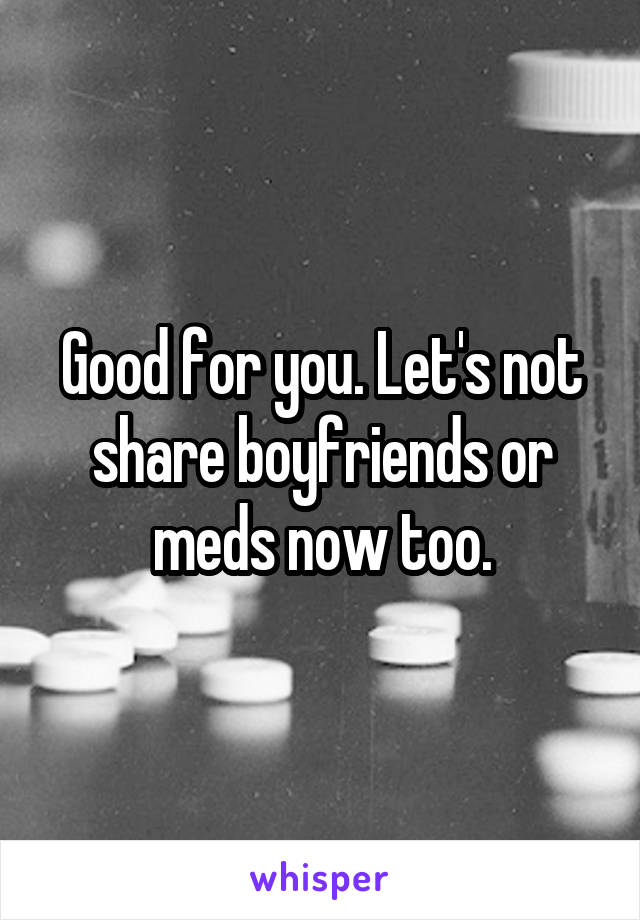 Good for you. Let's not share boyfriends or meds now too.