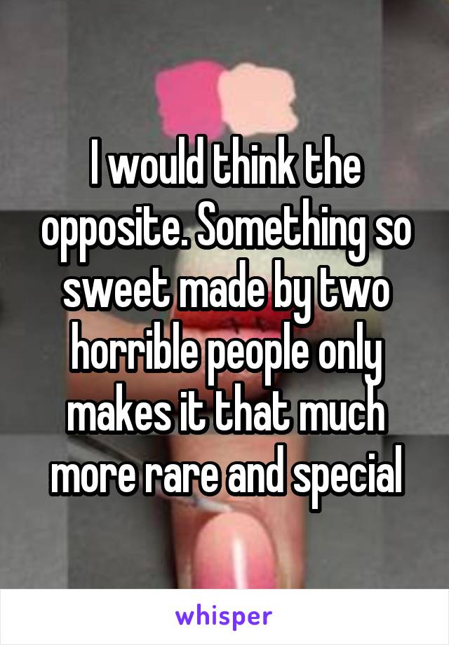 I would think the opposite. Something so sweet made by two horrible people only makes it that much more rare and special