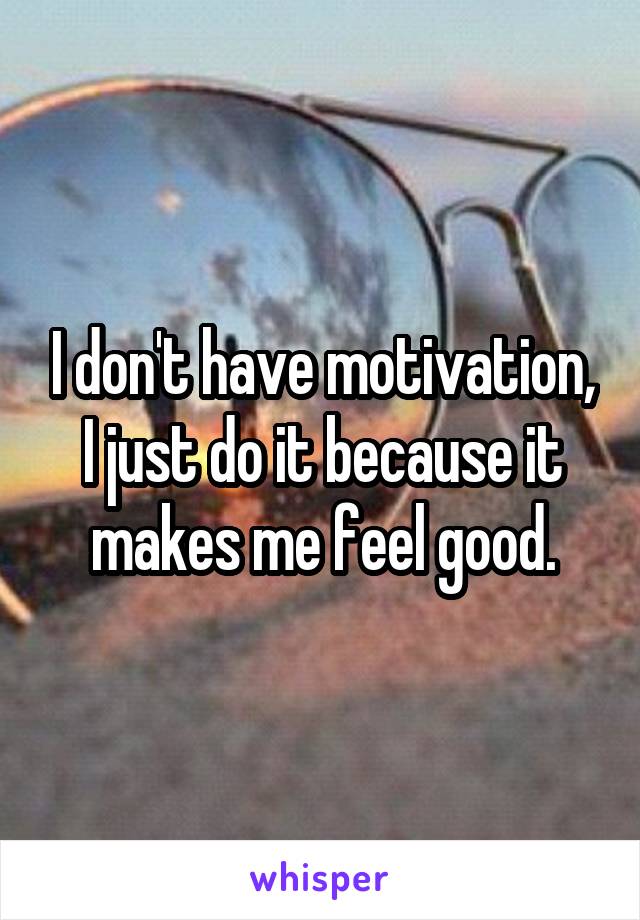 I don't have motivation, I just do it because it makes me feel good.