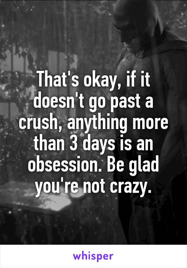 That's okay, if it doesn't go past a crush, anything more than 3 days is an obsession. Be glad you're not crazy.