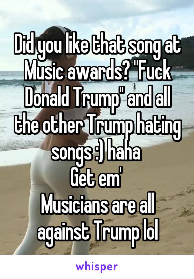 Did you like that song at Music awards? "Fuck Donald Trump" and all the other Trump hating songs :) haha 
Get em' 
Musicians are all against Trump lol