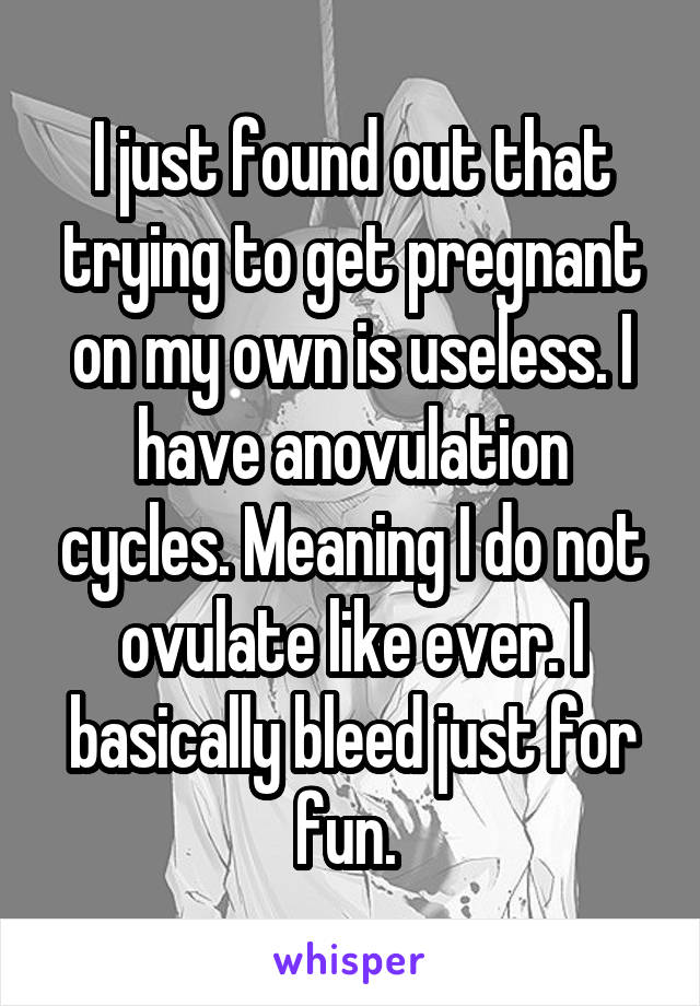 I just found out that trying to get pregnant on my own is useless. I have anovulation cycles. Meaning I do not ovulate like ever. I basically bleed just for fun. 