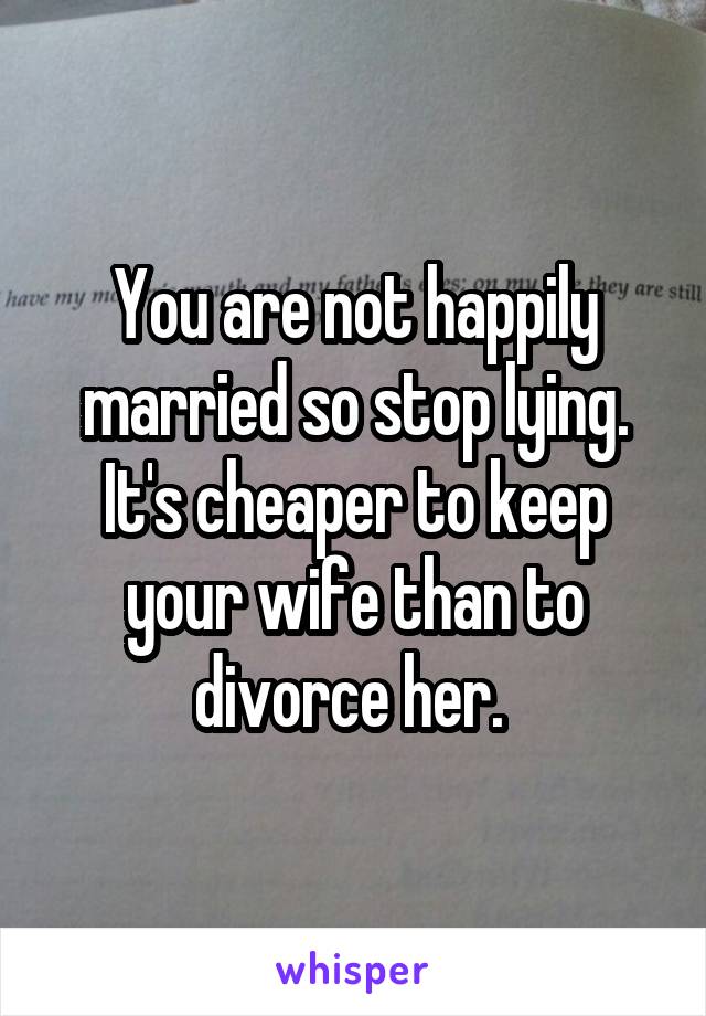 You are not happily married so stop lying. It's cheaper to keep your wife than to divorce her. 