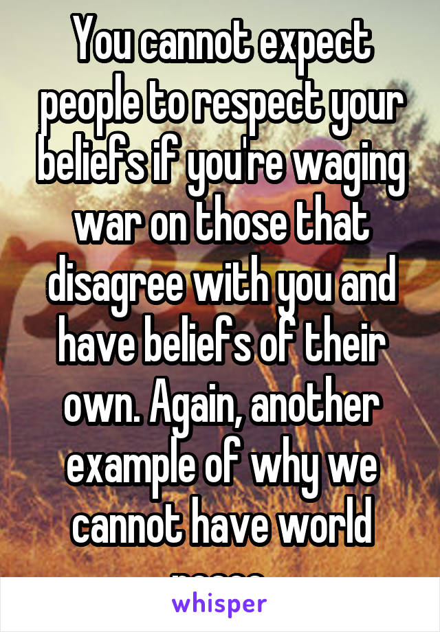 You cannot expect people to respect your beliefs if you're waging war on those that disagree with you and have beliefs of their own. Again, another example of why we cannot have world peace.