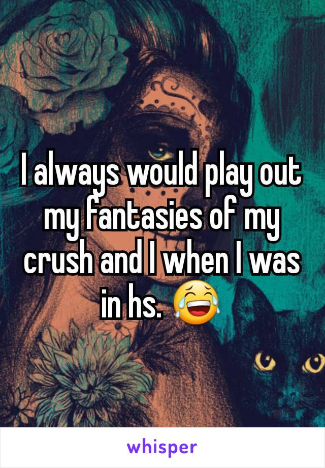 I always would play out my fantasies of my crush and I when I was in hs. 😂