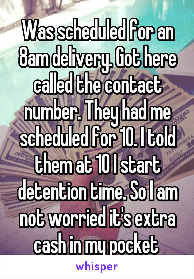 Was scheduled for an 8am delivery. Got here called the contact number. They had me scheduled for 10. I told them at 10 I start detention time. So I am not worried it's extra cash in my pocket 