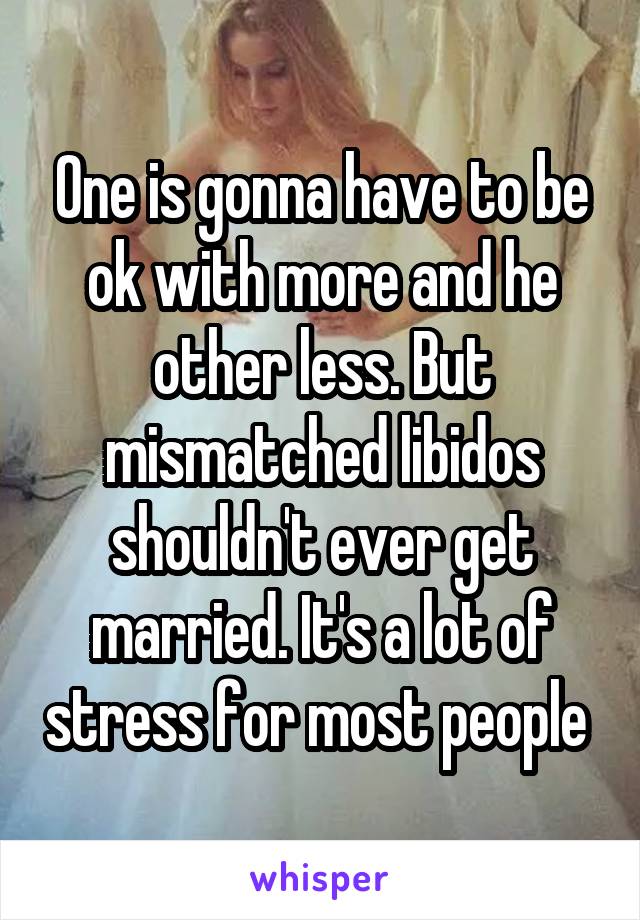 One is gonna have to be ok with more and he other less. But mismatched libidos shouldn't ever get married. It's a lot of stress for most people 