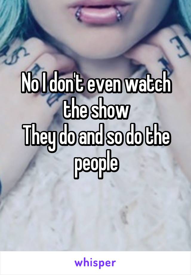 No I don't even watch the show
They do and so do the people
