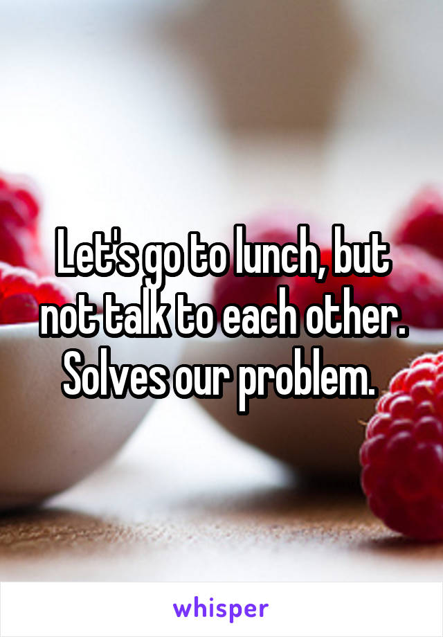Let's go to lunch, but not talk to each other. Solves our problem. 