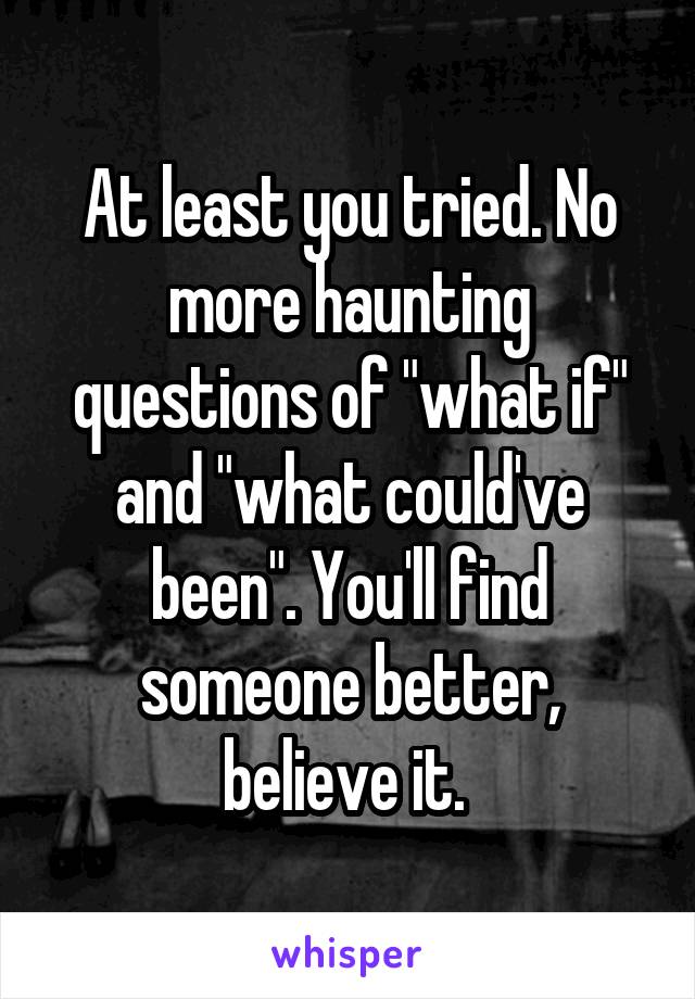 At least you tried. No more haunting questions of "what if" and "what could've been". You'll find someone better, believe it. 