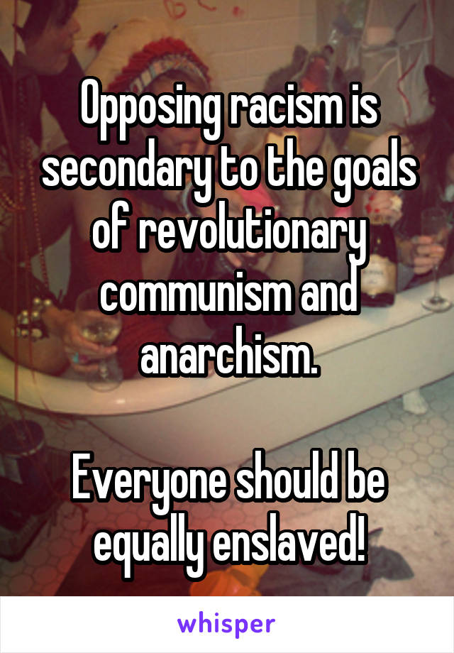 Opposing racism is secondary to the goals of revolutionary communism and anarchism.

Everyone should be equally enslaved!