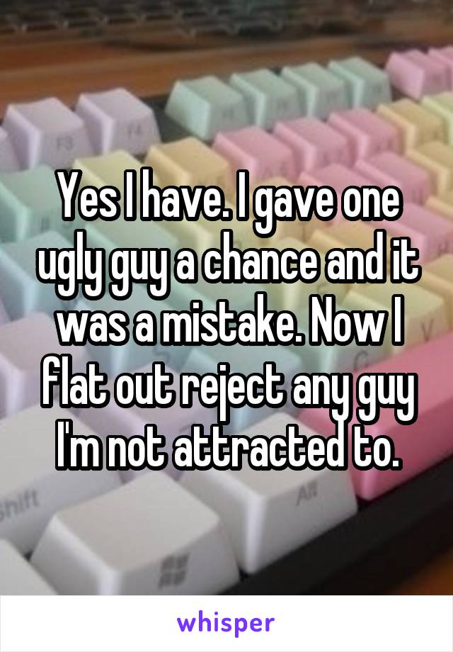 Yes I have. I gave one ugly guy a chance and it was a mistake. Now I flat out reject any guy I'm not attracted to.