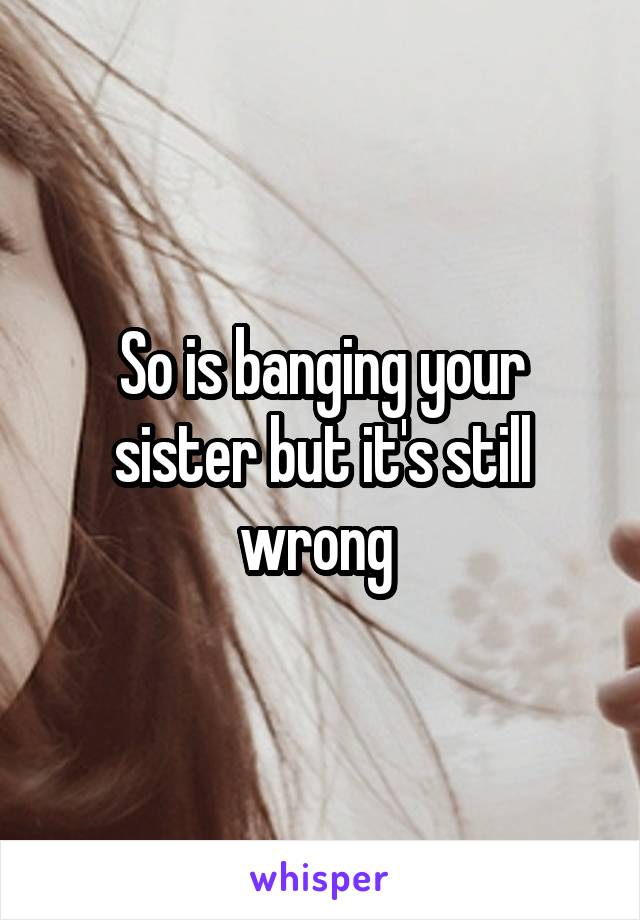 So is banging your sister but it's still wrong 