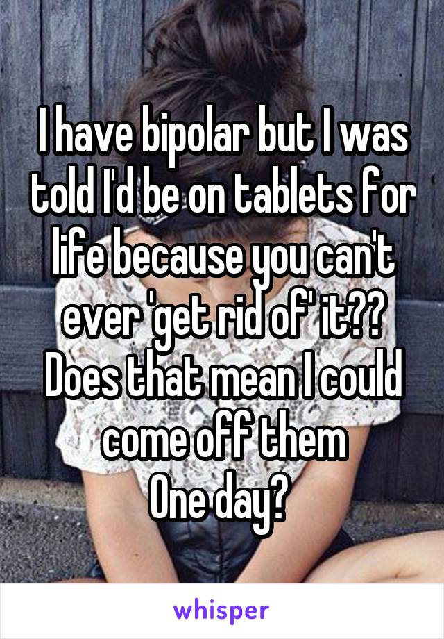 I have bipolar but I was told I'd be on tablets for life because you can't ever 'get rid of' it?? Does that mean I could come off them
One day? 