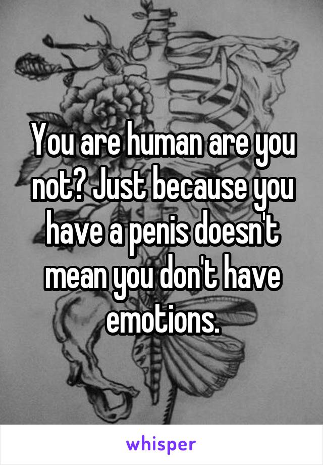 You are human are you not? Just because you have a penis doesn't mean you don't have emotions.