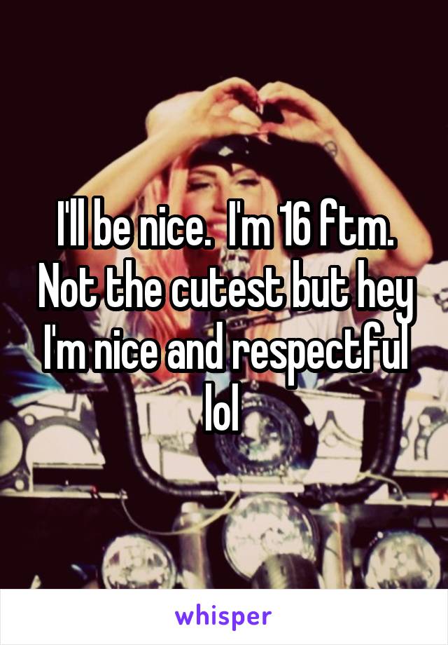 I'll be nice.  I'm 16 ftm. Not the cutest but hey I'm nice and respectful lol 