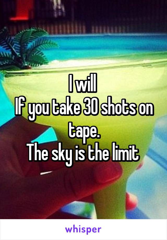 I will 
If you take 30 shots on tape.
The sky is the limit 