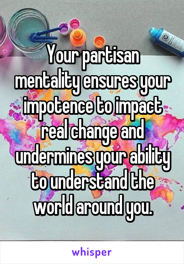 Your partisan mentality ensures your impotence to impact real change and undermines your ability to understand the world around you.