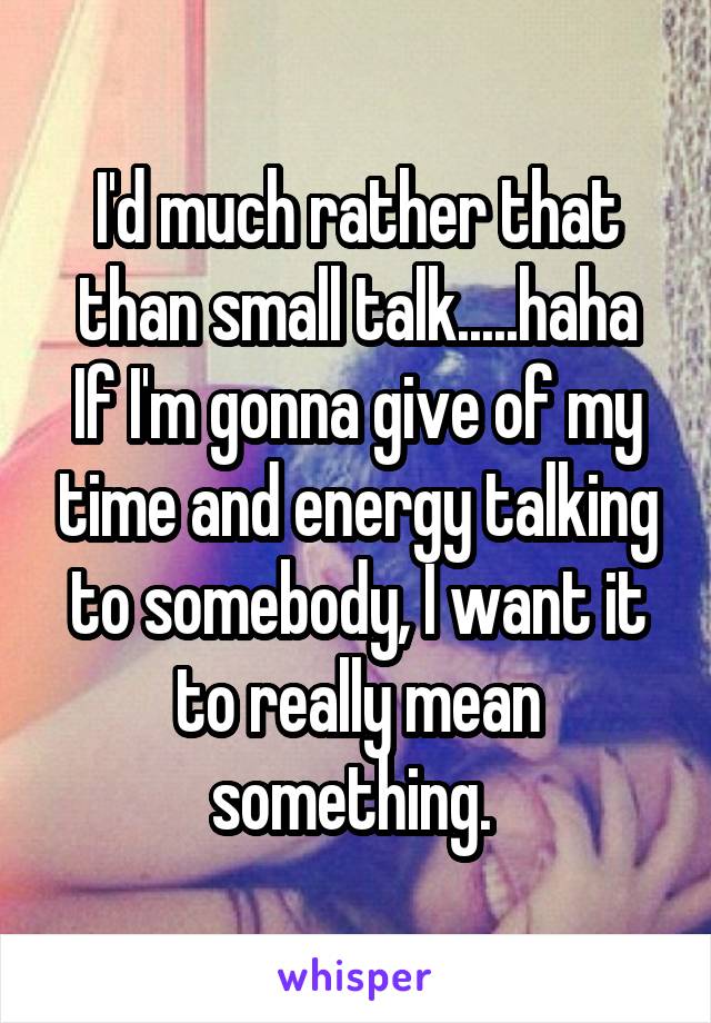 I'd much rather that than small talk.....haha
If I'm gonna give of my time and energy talking to somebody, I want it to really mean something. 