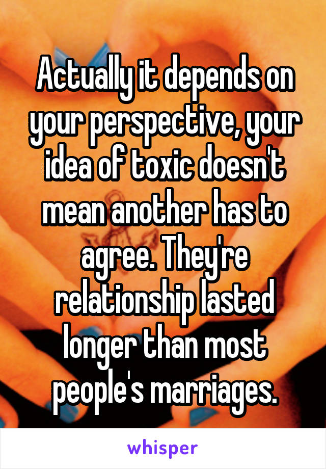Actually it depends on your perspective, your idea of toxic doesn't mean another has to agree. They're relationship lasted longer than most people's marriages.
