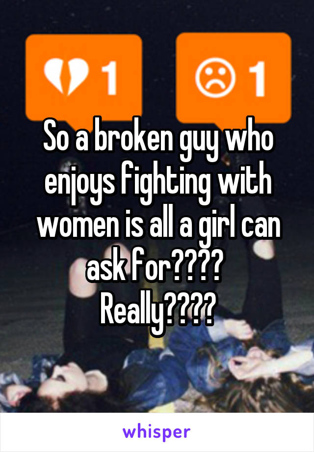 So a broken guy who enjoys fighting with women is all a girl can ask for???? 
Really????