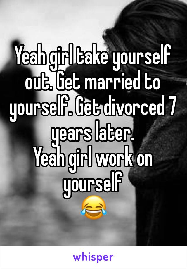 Yeah girl take yourself out. Get married to yourself. Get divorced 7 years later. 
Yeah girl work on yourself 
😂