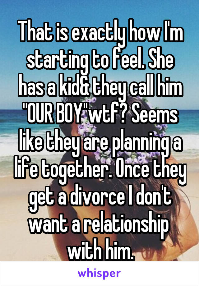 That is exactly how I'm starting to feel. She has a kid& they call him "OUR BOY"wtf? Seems like they are planning a life together. Once they get a divorce I don't want a relationship  with him.